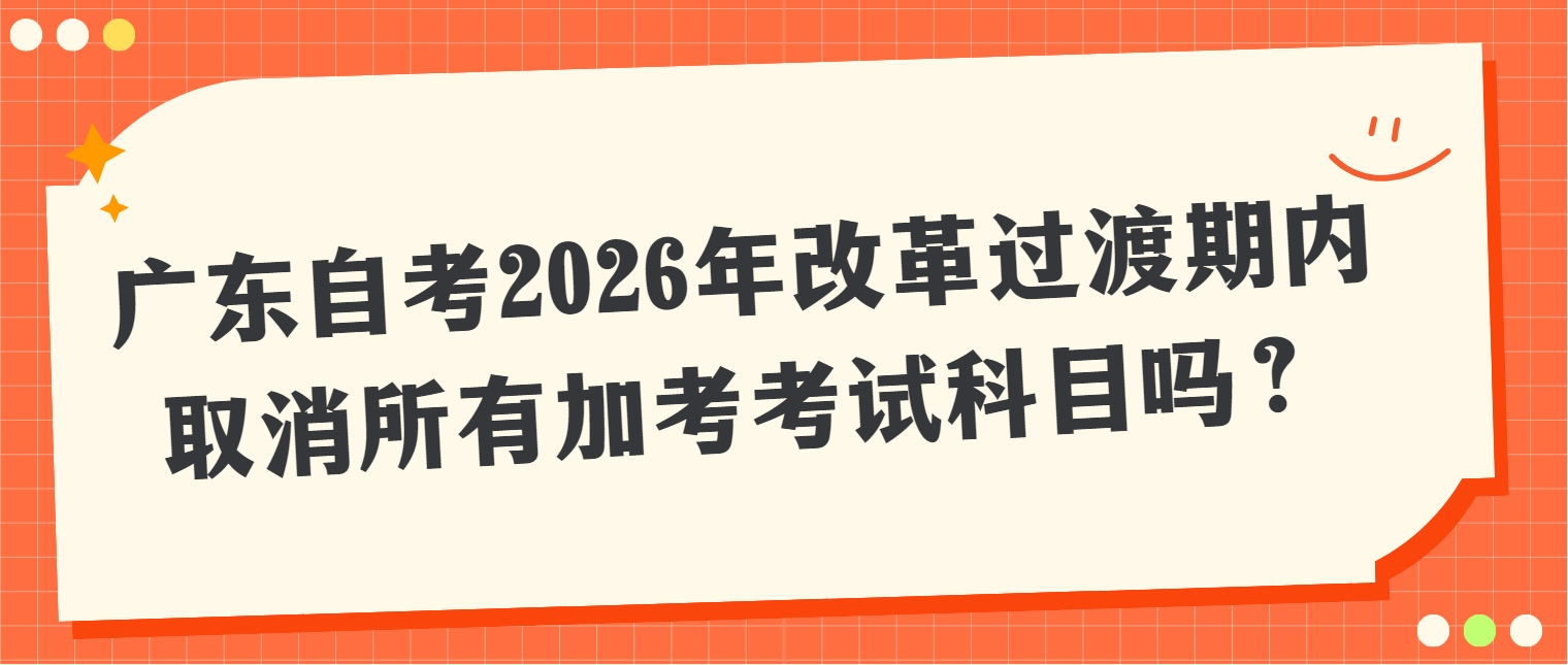 广东自考2026年改革过渡期内取消所有加考考试科目吗？